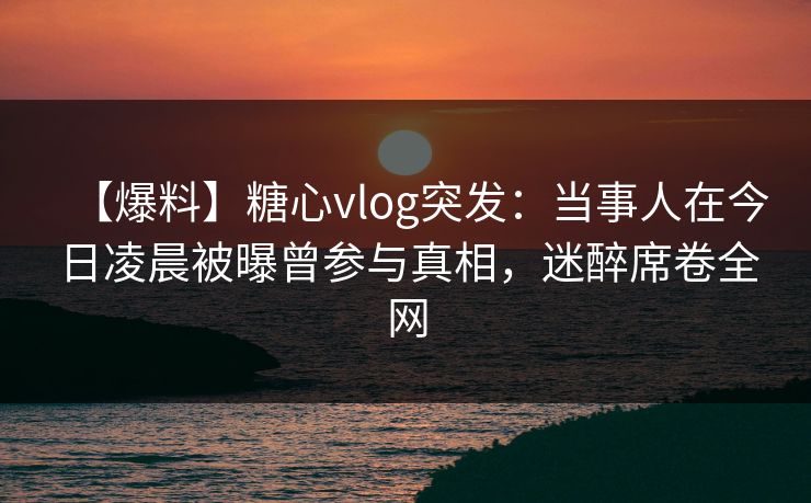 【爆料】糖心vlog突发：当事人在今日凌晨被曝曾参与真相，迷醉席卷全网