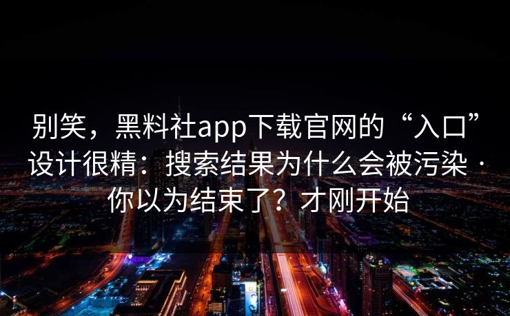 别笑，黑料社app下载官网的“入口”设计很精：搜索结果为什么会被污染 · 你以为结束了？才刚开始