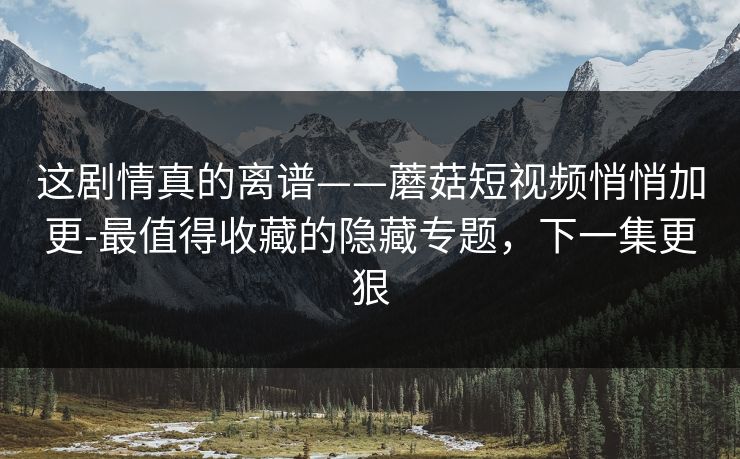 这剧情真的离谱——蘑菇短视频悄悄加更-最值得收藏的隐藏专题,下一集更狠