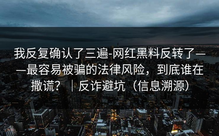 我反复确认了三遍-网红黑料反转了——最容易被骗的法律风险,到底谁在撒谎?|反诈避坑(信息溯源)