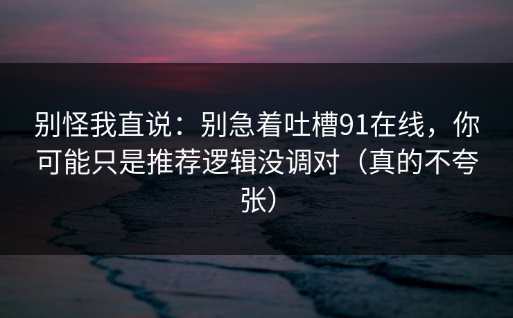别怪我直说：别急着吐槽91在线，你可能只是推荐逻辑没调对（真的不夸张）