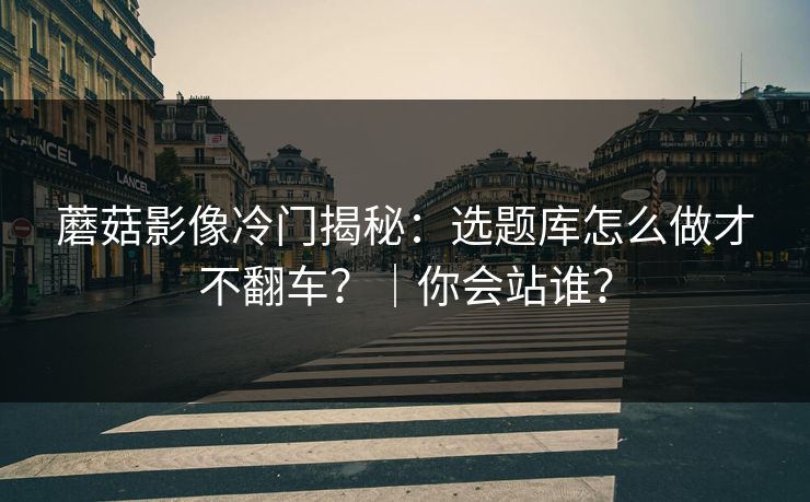 蘑菇影像冷门揭秘：选题库怎么做才不翻车？｜你会站谁？