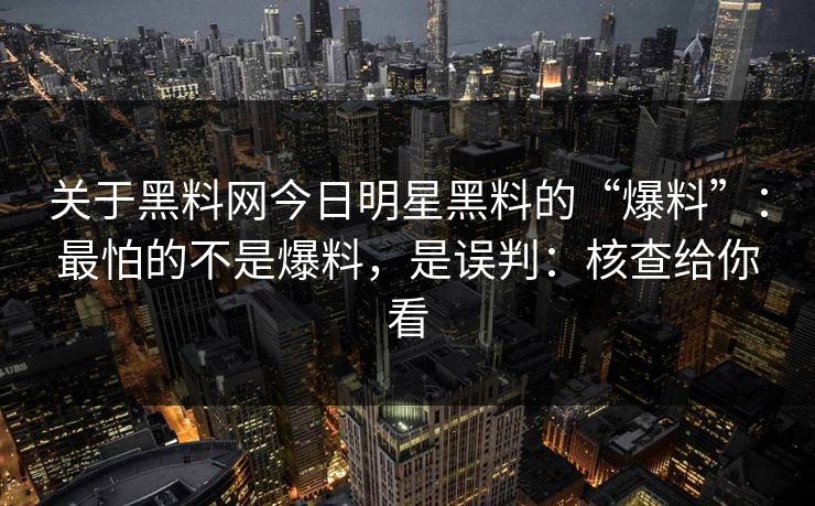 关于黑料网今日明星黑料的“爆料”：最怕的不是爆料，是误判：核查给你看