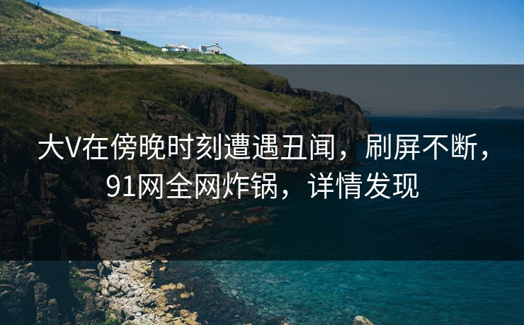 大V在傍晚时刻遭遇丑闻，刷屏不断，91网全网炸锅，详情发现