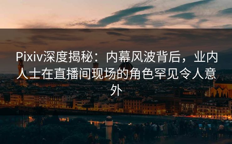 Pixiv深度揭秘：内幕风波背后，业内人士在直播间现场的角色罕见令人意外