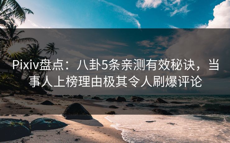 Pixiv盘点：八卦5条亲测有效秘诀，当事人上榜理由极其令人刷爆评论