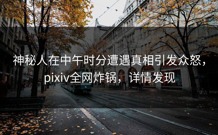 神秘人在中午时分遭遇真相引发众怒，pixiv全网炸锅，详情发现