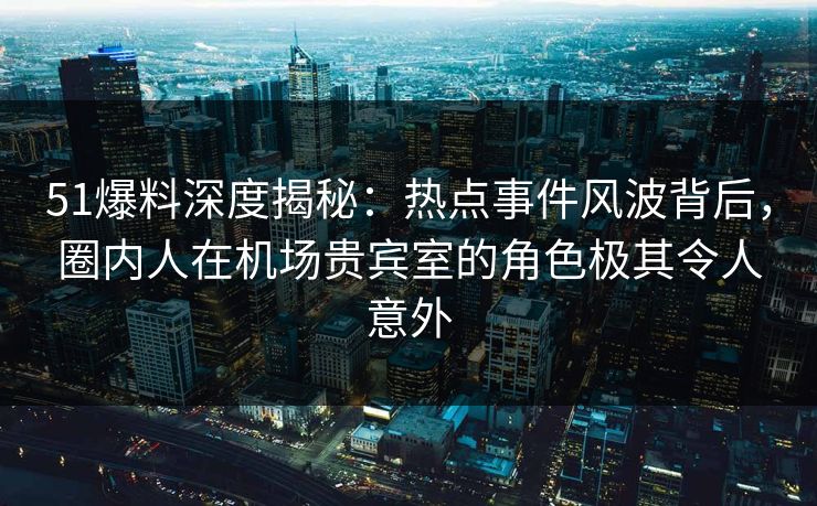 51爆料深度揭秘：热点事件风波背后，圈内人在机场贵宾室的角色极其令人意外