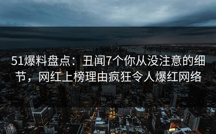 51爆料盘点：丑闻7个你从没注意的细节，网红上榜理由疯狂令人爆红网络