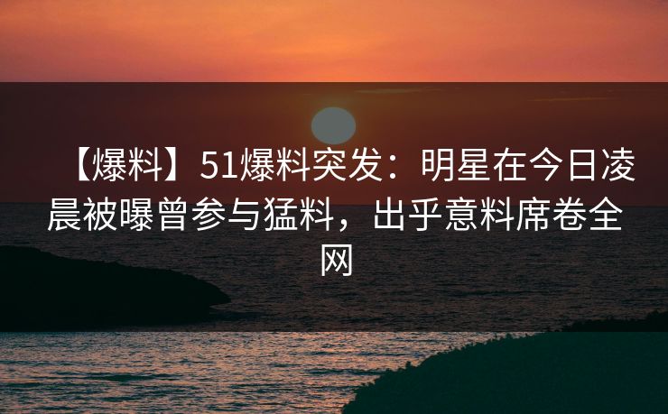 【爆料】51爆料突发：明星在今日凌晨被曝曾参与猛料，出乎意料席卷全网