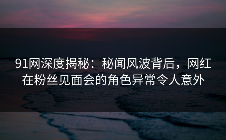 91网深度揭秘：秘闻风波背后，网红在粉丝见面会的角色异常令人意外