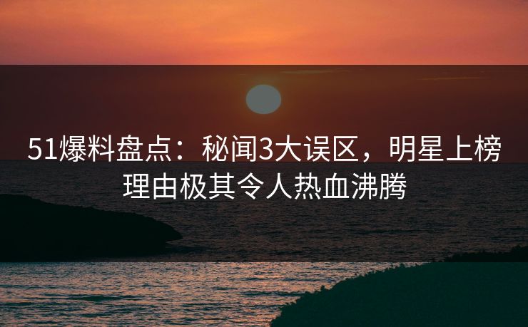 51爆料盘点：秘闻3大误区，明星上榜理由极其令人热血沸腾