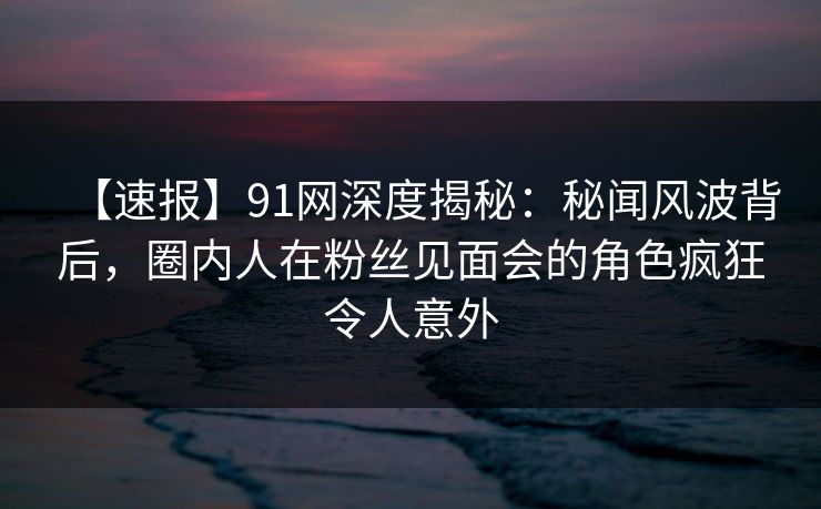 【速报】91网深度揭秘:秘闻风波背后,圈内人在粉丝见面会的角色疯狂令人意外 【速报】91网深度揭秘:秘闻风波背后,圈内人在粉丝见面会的角色疯狂令人意外