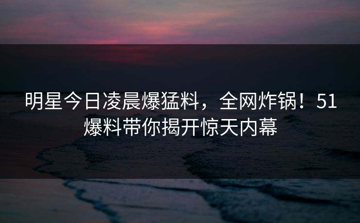 明星今日凌晨爆猛料,全网炸锅!51爆料带你揭开惊天内幕 明星今日凌晨爆猛料,全网炸锅!51爆料带你揭开惊天内幕