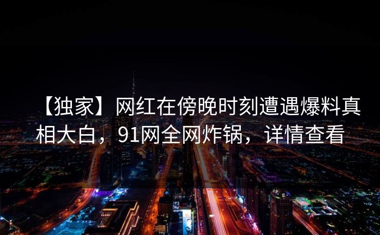【独家】网红在傍晚时刻遭遇爆料真相大白,91网全网炸锅,详情查看 【独家】网红在傍晚时刻遭遇爆料真相大白,91网全网炸锅,详情查看
