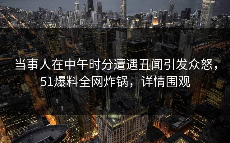 当事人在中午时分遭遇丑闻引发众怒，51爆料全网炸锅，详情围观