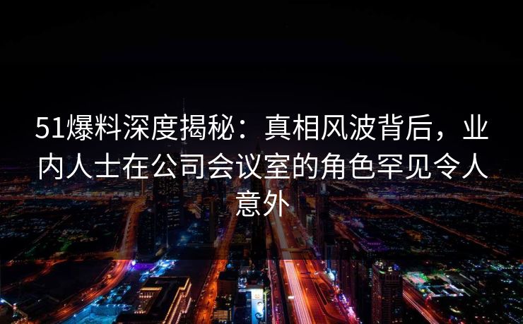 51爆料深度揭秘：真相风波背后，业内人士在公司会议室的角色罕见令人意外