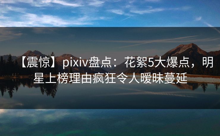 【震惊】pixiv盘点：花絮5大爆点，明星上榜理由疯狂令人暧昧蔓延
