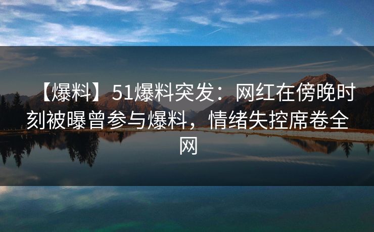 【爆料】51爆料突发：网红在傍晚时刻被曝曾参与爆料，情绪失控席卷全网