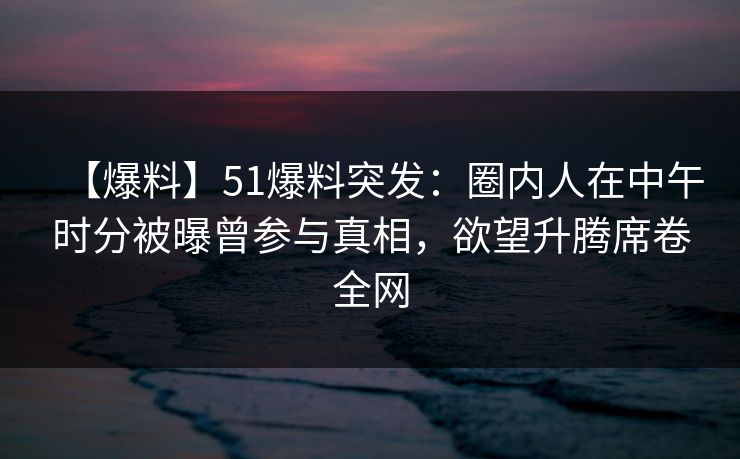 【爆料】51爆料突发：圈内人在中午时分被曝曾参与真相，欲望升腾席卷全网