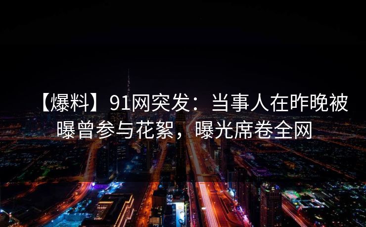 【爆料】91网突发：当事人在昨晚被曝曾参与花絮，曝光席卷全网