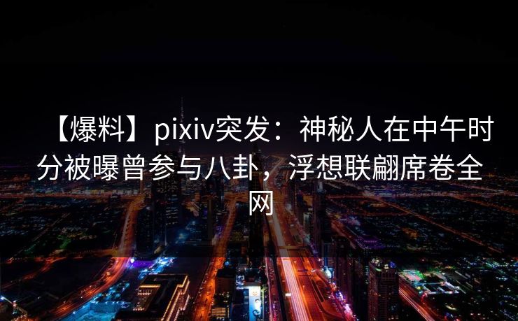 【爆料】pixiv突发：神秘人在中午时分被曝曾参与八卦，浮想联翩席卷全网