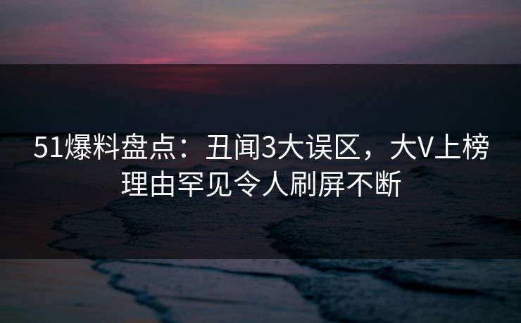51爆料盘点：丑闻3大误区，大V上榜理由罕见令人刷屏不断