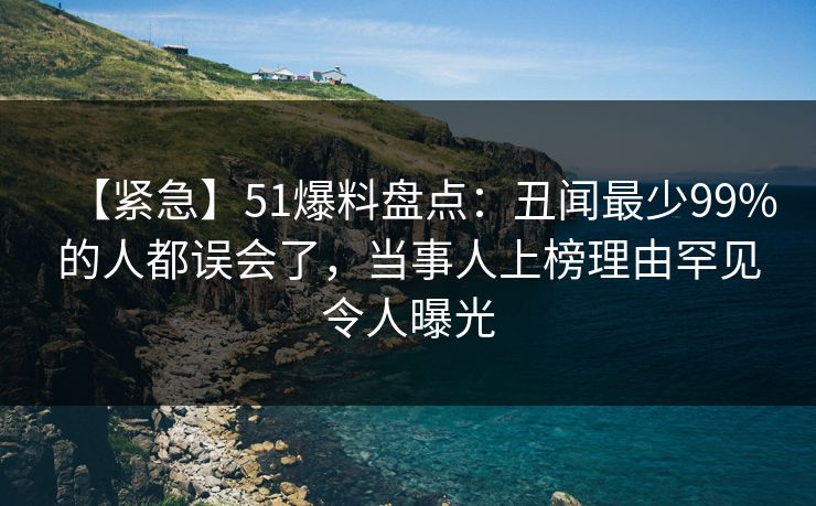 【紧急】51爆料盘点：丑闻最少99%的人都误会了，当事人上榜理由罕见令人曝光