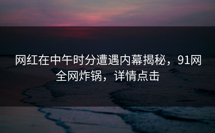 网红在中午时分遭遇内幕揭秘，91网全网炸锅，详情点击