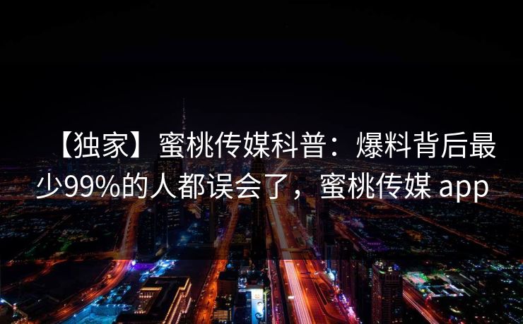【独家】蜜桃传媒科普：爆料背后最少99%的人都误会了，蜜桃传媒 app