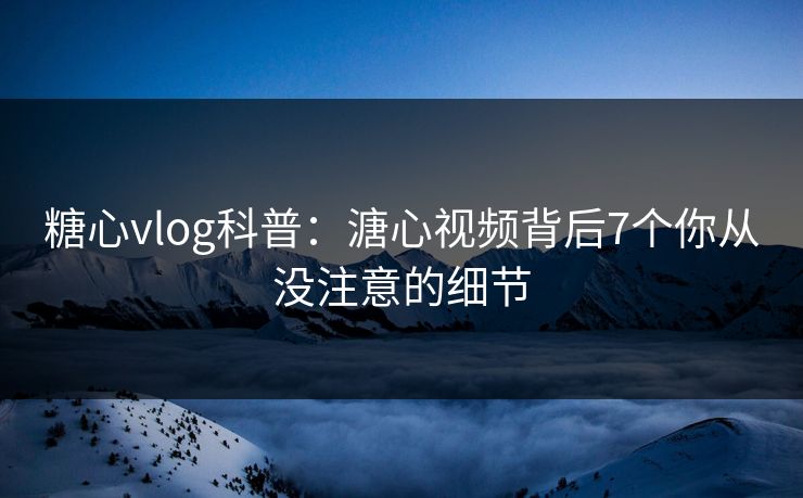 糖心vlog科普：溏心视频背后7个你从没注意的细节