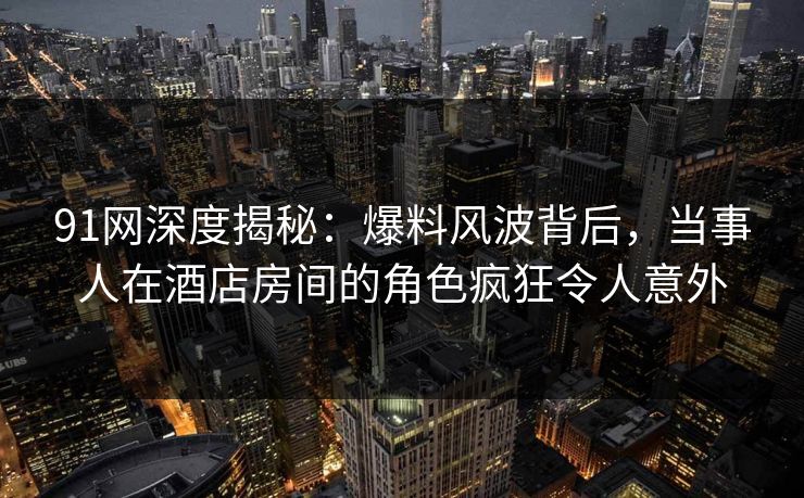 91网深度揭秘：爆料风波背后，当事人在酒店房间的角色疯狂令人意外
