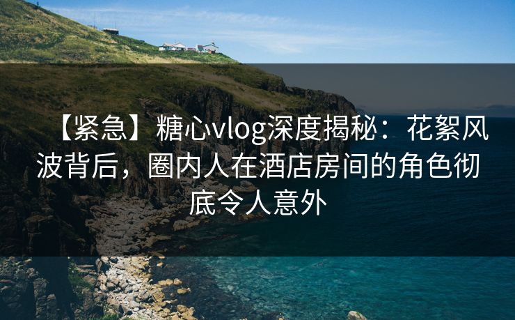【紧急】糖心vlog深度揭秘:花絮风波背后,圈内人在酒店房间的角色彻底令人意外