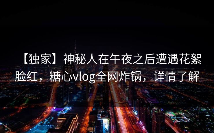 【独家】神秘人在午夜之后遭遇花絮 脸红，糖心vlog全网炸锅，详情了解