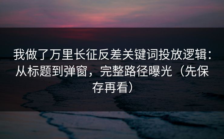 我做了万里长征反差关键词投放逻辑：从标题到弹窗，完整路径曝光（先保存再看）