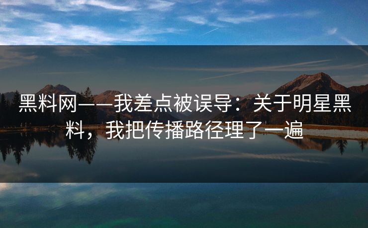 黑料网——我差点被误导：关于明星黑料，我把传播路径理了一遍